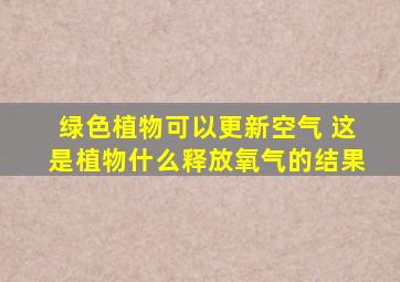 绿色植物可以更新空气 这是植物什么释放氧气的结果